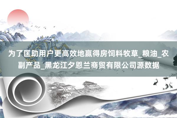 为了匡助用户更高效地赢得房饲料牧草_粮油_农副产品_黑龙江夕恩兰商贸有限公司源数据