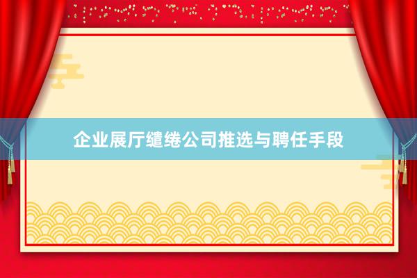 企业展厅缱绻公司推选与聘任手段